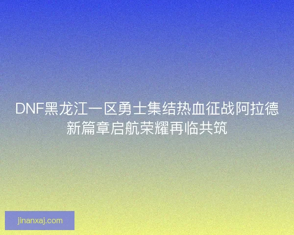 DNF黑龙江一区勇士集结热血征战阿拉德新篇章启航荣耀再临共筑
