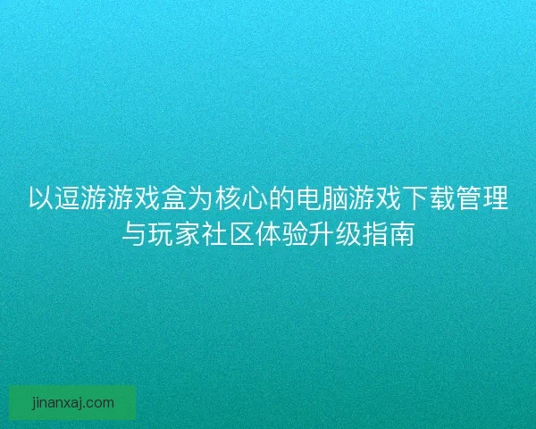 以逗游游戏盒为核心的电脑游戏下载管理与玩家社区体验升级指南