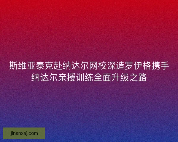 斯维亚泰克赴纳达尔网校深造罗伊格携手纳达尔亲授训练全面升级之路