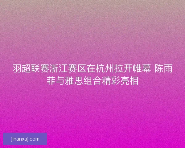 羽超联赛浙江赛区在杭州拉开帷幕 陈雨菲与雅思组合精彩亮相