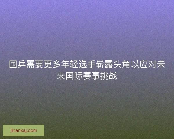 国乒需要更多年轻选手崭露头角以应对未来国际赛事挑战