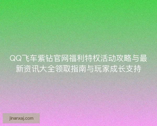 QQ飞车紫钻官网福利特权活动攻略与最新资讯大全领取指南与玩家成长支持