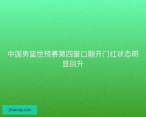 中国男篮世预赛第四窗口期开门红状态明显回升