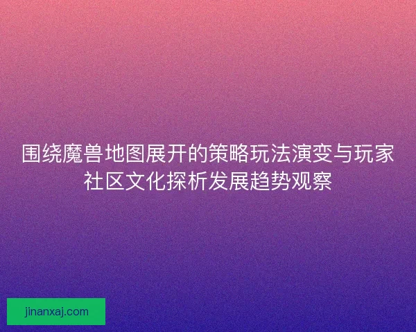 围绕魔兽地图展开的策略玩法演变与玩家社区文化探析发展趋势观察