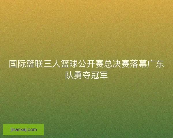 国际篮联三人篮球公开赛总决赛落幕广东队勇夺冠军